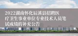 2022湖南怀化辰溪县招聘医疗卫生事业单位专业技术人员笔试成绩的补充公告