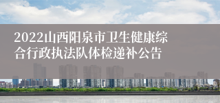 2022山西阳泉市卫生健康综合行政执法队体检递补公告