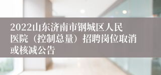 2022山东济南市钢城区人民医院（控制总量）招聘岗位取消或核减公告