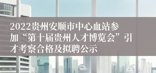 2022贵州安顺市中心血站参加“第十届贵州人才博览会”引才考察合格及拟聘公示