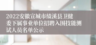 2022安徽宣城市绩溪县卫健委下属事业单位招聘入围技能测试人员名单公示
