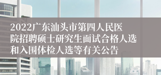 2022广东汕头市第四人民医院招聘硕士研究生面试合格人选和入围体检人选等有关公告