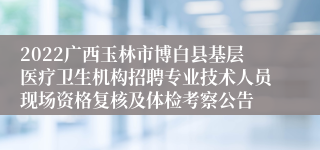 2022广西玉林市博白县基层医疗卫生机构招聘专业技术人员现场资格复核及体检考察公告
