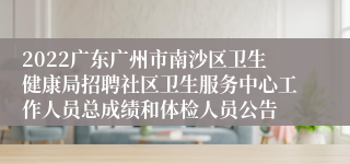 2022广东广州市南沙区卫生健康局招聘社区卫生服务中心工作人员总成绩和体检人员公告