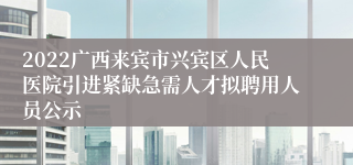 2022广西来宾市兴宾区人民医院引进紧缺急需人才拟聘用人员公示