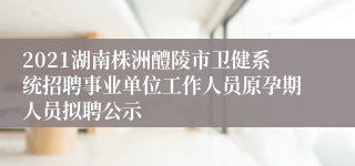 2021湖南株洲醴陵市卫健系统招聘事业单位工作人员原孕期人员拟聘公示