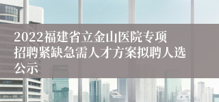 2022福建省立金山医院专项招聘紧缺急需人才方案拟聘人选公示