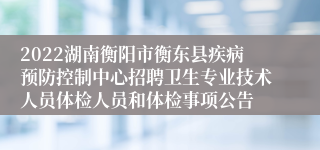 2022湖南衡阳市衡东县疾病预防控制中心招聘卫生专业技术人员体检人员和体检事项公告