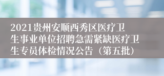 2021贵州安顺西秀区医疗卫生事业单位招聘急需紧缺医疗卫生专员体检情况公告（第五批）