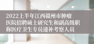 2022上半年江西赣州市肿瘤医院招聘硕士研究生和副高级职称医疗卫生专员递补考察人员