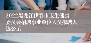 2022黑龙江伊春市卫生健康委员会招聘事业单位人员拟聘人选公示