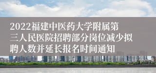 2022福建中医药大学附属第三人民医院招聘部分岗位减少拟聘人数并延长报名时间通知