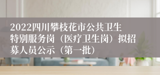 2022四川攀枝花市公共卫生特别服务岗（医疗卫生岗）拟招募人员公示（第一批）