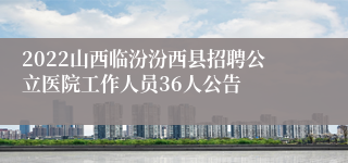 2022山西临汾汾西县招聘公立医院工作人员36人公告