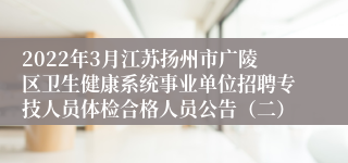 2022年3月江苏扬州市广陵区卫生健康系统事业单位招聘专技人员体检合格人员公告（二）