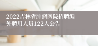 2022吉林省肿瘤医院招聘编外聘用人员122人公告