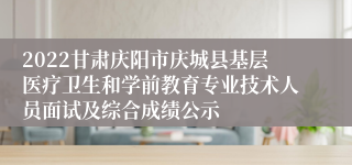 2022甘肃庆阳市庆城县基层医疗卫生和学前教育专业技术人员面试及综合成绩公示