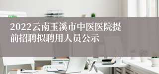 2022云南玉溪市中医医院提前招聘拟聘用人员公示