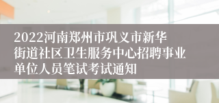 2022河南郑州市巩义市新华街道社区卫生服务中心招聘事业单位人员笔试考试通知