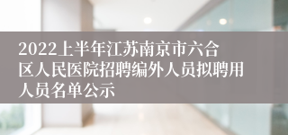 2022上半年江苏南京市六合区人民医院招聘编外人员拟聘用人员名单公示