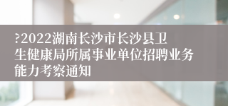 ?2022湖南长沙市长沙县卫生健康局所属事业单位招聘业务能力考察通知