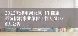 2022天津市河北区卫生健康系统招聘事业单位工作人员108人公告