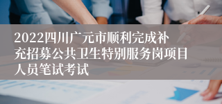 2022四川广元市顺利完成补充招募公共卫生特别服务岗项目人员笔试考试