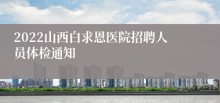 2022山西白求恩医院招聘人员体检通知