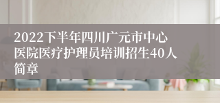 2022下半年四川广元市中心医院医疗护理员培训招生40人简章