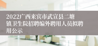 2022广西来宾市武宣县二塘镇卫生院招聘编外聘用人员拟聘用公示