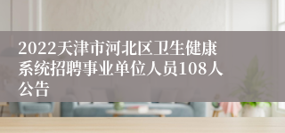 2022天津市河北区卫生健康系统招聘事业单位人员108人公告