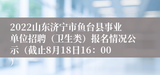 2022山东济宁市鱼台县事业单位招聘（卫生类）报名情况公示（截止8月18日16：00）