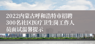 2022内蒙古呼和浩特市招聘300名社区医疗卫生岗工作人员面试温馨提示