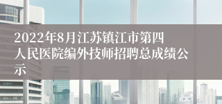 2022年8月江苏镇江市第四人民医院编外技师招聘总成绩公示