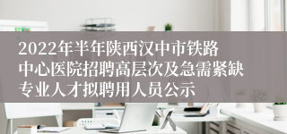 2022年半年陕西汉中市铁路中心医院招聘高层次及急需紧缺专业人才拟聘用人员公示