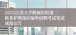 2022江苏大学附属医院第二批非护理岗位编外招聘考试笔试成绩公告