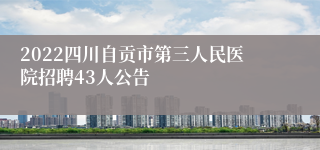 2022四川自贡市第三人民医院招聘43人公告