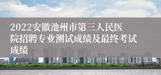 2022安徽池州市第三人民医院招聘专业测试成绩及最终考试成绩