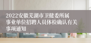 2022安徽芜湖市卫健委所属事业单位招聘人员体检确认有关事项通知