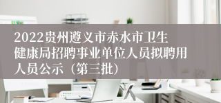 2022贵州遵义市赤水市卫生健康局招聘事业单位人员拟聘用人员公示（第三批）