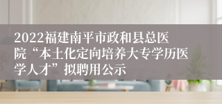 2022福建南平市政和县总医院“本土化定向培养大专学历医学人才”拟聘用公示