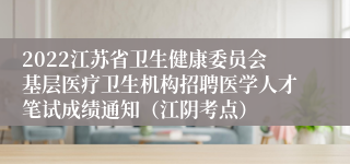 2022江苏省卫生健康委员会基层医疗卫生机构招聘医学人才笔试成绩通知（江阴考点）