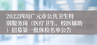 2022四川广元市公共卫生特别服务岗（医疗卫生、校医辅助）招募第一批体检名单公告