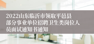 2022山东临沂市领取平邑县部分事业单位招聘卫生类岗位人员面试通知书通知