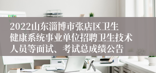 2022山东淄博市张店区卫生健康系统事业单位招聘卫生技术人员等面试、考试总成绩公告