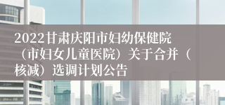 2022甘肃庆阳市妇幼保健院（市妇女儿童医院）关于合并（核减）选调计划公告