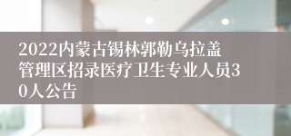 2022内蒙古锡林郭勒乌拉盖管理区招录医疗卫生专业人员30人公告