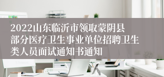 2022山东临沂市领取蒙阴县部分医疗卫生事业单位招聘卫生类人员面试通知书通知