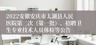 2022安徽安庆市太湖县人民医院第三次（第一批）、招聘卫生专业技术人员体检等公告