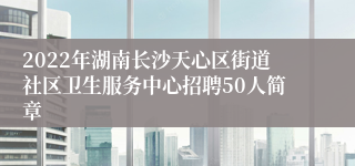2022年湖南长沙天心区街道社区卫生服务中心招聘50人简章